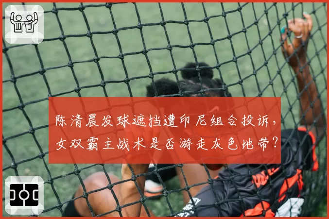 陈清晨发球遮挡遭印尼组合投诉，女双霸主战术是否游走灰色地带？