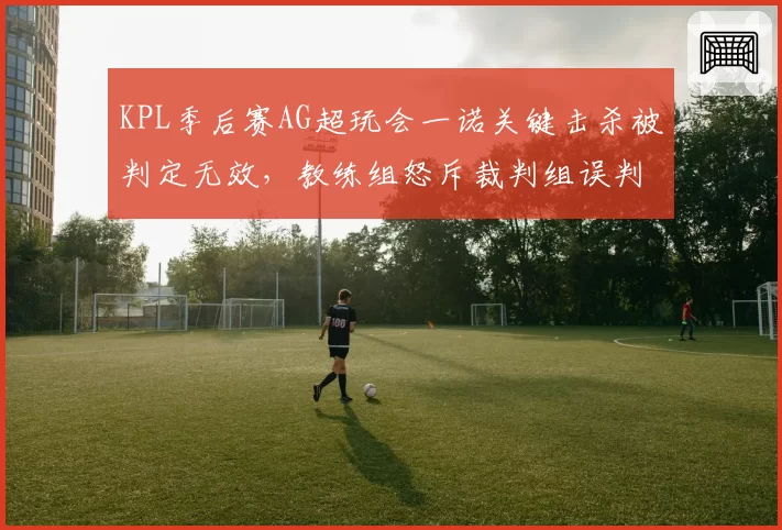 KPL季后赛AG超玩会一诺关键击杀被判定无效，教练组怒斥裁判组误判