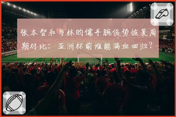 张本智和与林昀儒手腕伤势恢复周期对比：亚洲杯前谁能满血回归？