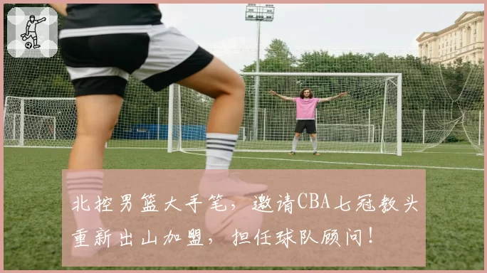 北控男篮大手笔，邀请CBA七冠教头重新出山加盟，担任球队顾问！