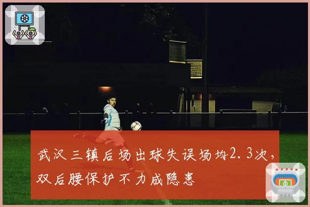 武汉三镇后场出球失误场均2.3次，双后腰保护不力成隐患