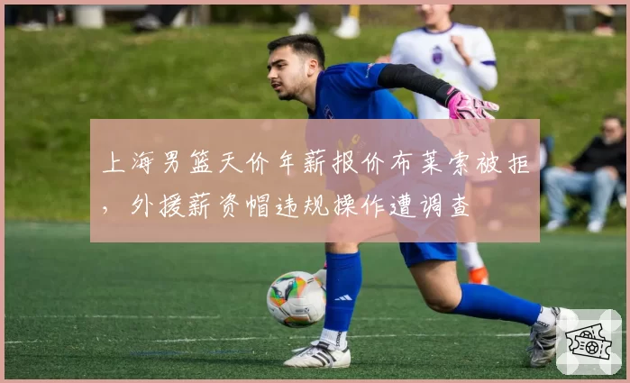 上海男篮天价年薪报价布莱索被拒，外援薪资帽违规操作遭调查