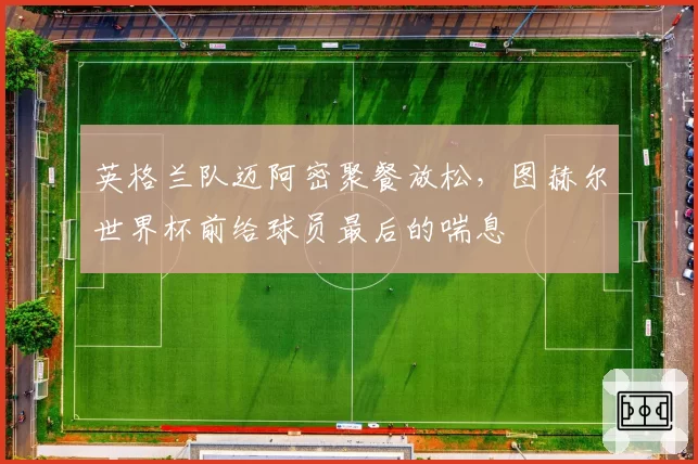 英格兰队迈阿密聚餐放松,图赫尔世界杯前给球员最后的喘息