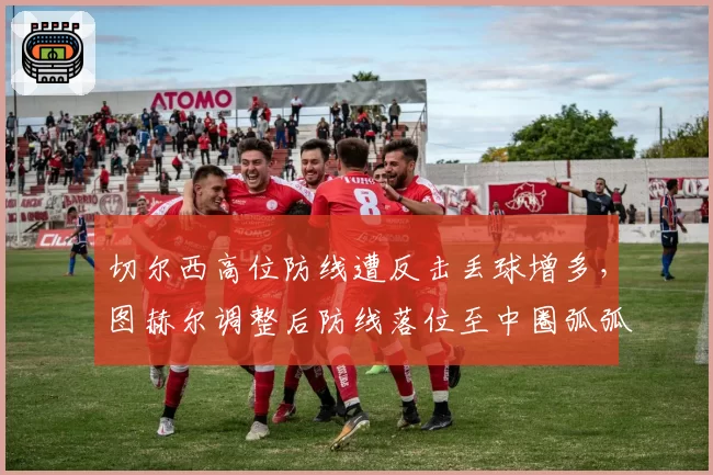 切尔西高位防线遭反击丢球增多，图赫尔调整后防线落位至中圈弧弧顶