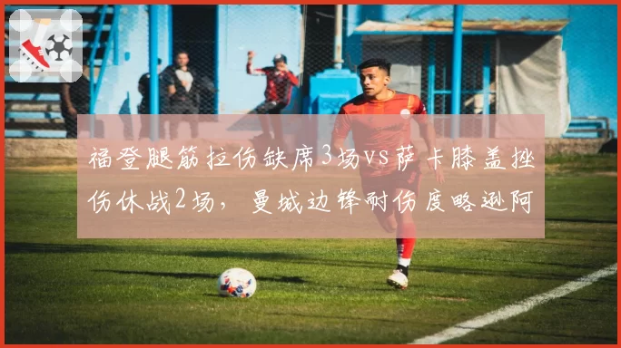 福登腿筋拉伤缺席3场vs萨卡膝盖挫伤休战2场，曼城边锋耐伤度略逊阿森纳