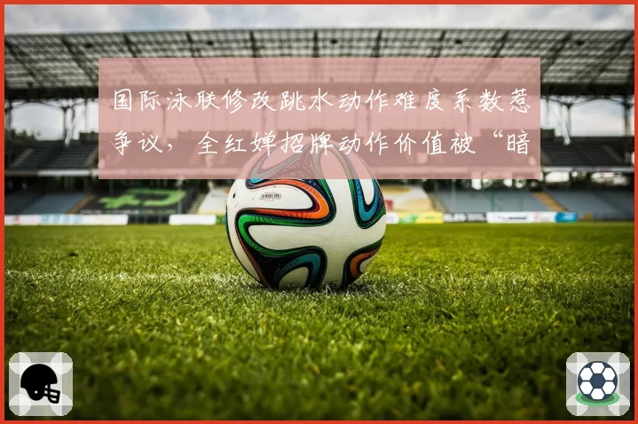 国际泳联修改跳水动作难度系数惹争议，全红婵招牌动作价值被“暗降”？
