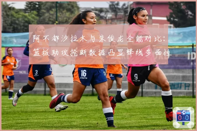阿不都沙拉木与朱俊龙全能对比：篮板助攻抢断数据凸显锋线多面性