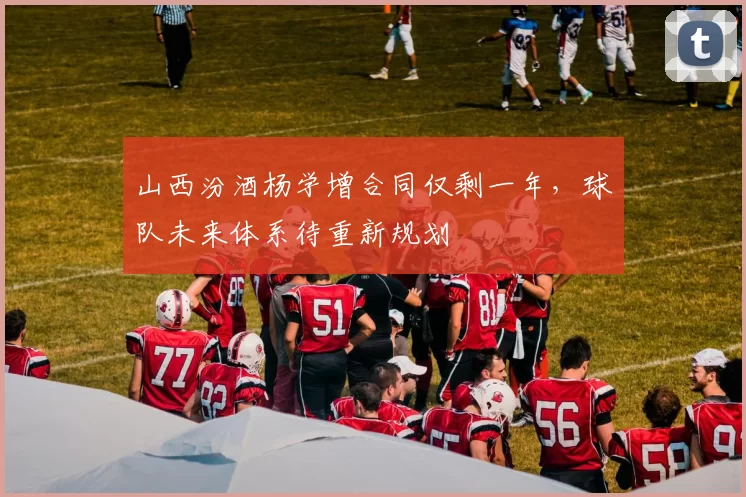 山西汾酒杨学增合同仅剩一年,球队未来体系待重新规划