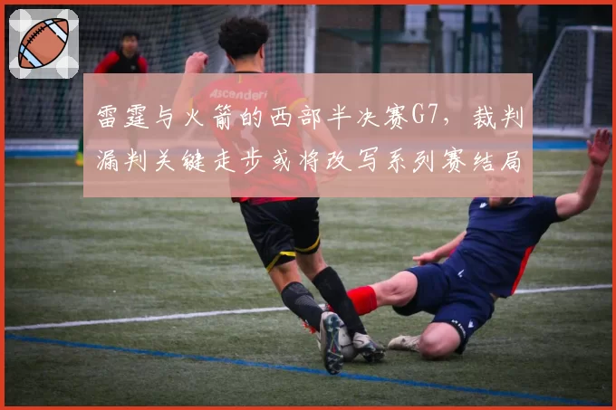 雷霆与火箭的西部半决赛G7，裁判漏判关键走步或将改写系列赛结局