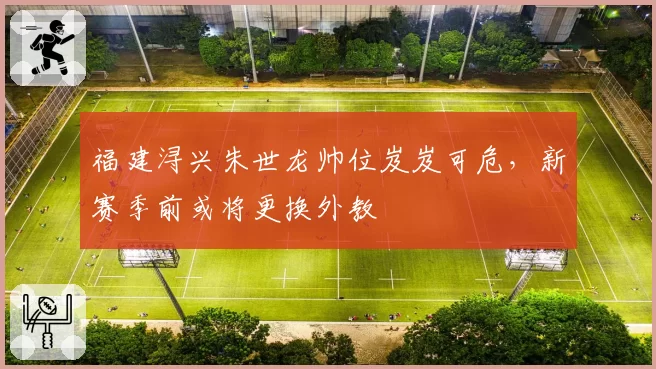 福建浔兴朱世龙帅位岌岌可危，新赛季前或将更换外教