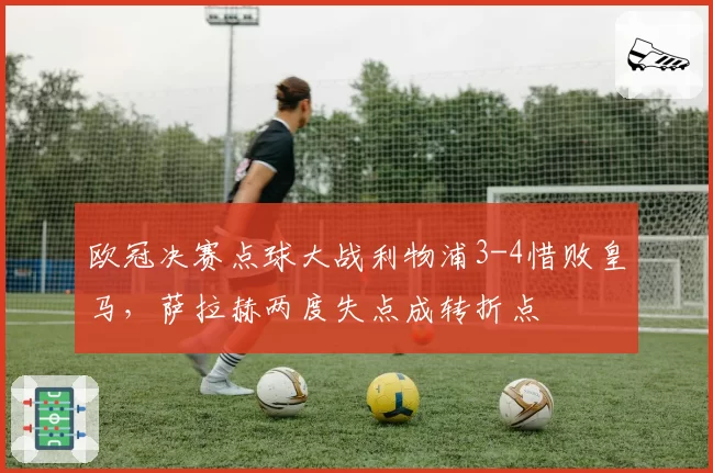 欧冠决赛点球大战利物浦3-4惜败皇马,萨拉赫两度失点成转折点