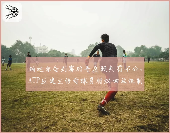 纳达尔告别赛对手质疑判罚不公，ATP应建立传奇球员特权回放机制