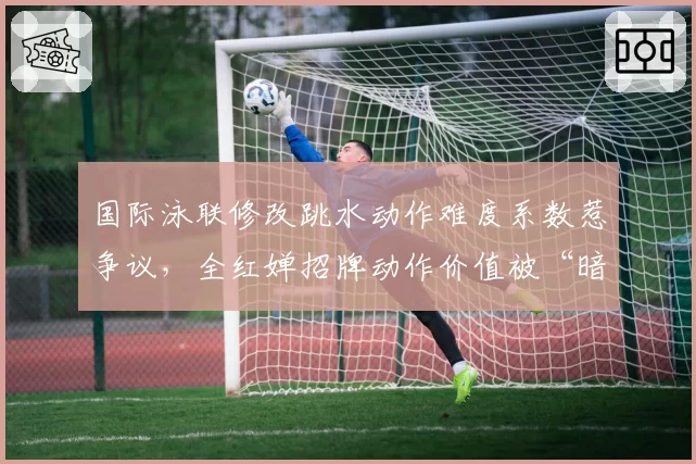 国际泳联修改跳水动作难度系数惹争议，全红婵招牌动作价值被“暗降”？