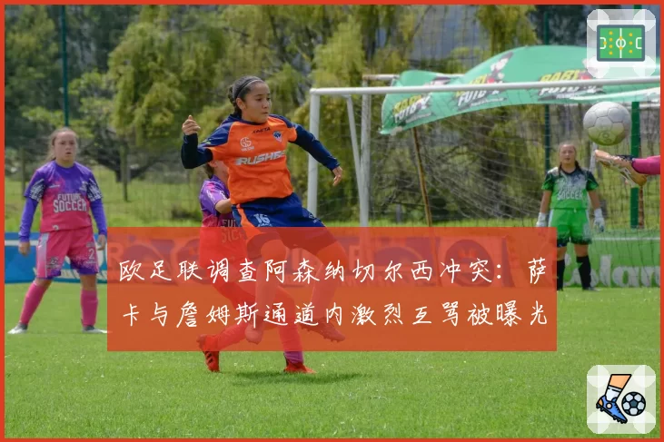 欧足联调查阿森纳切尔西冲突:萨卡与詹姆斯通道内激烈互骂被曝光