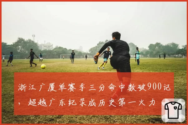浙江广厦单赛季三分命中数破900记,超越广东纪录成历史第一火力