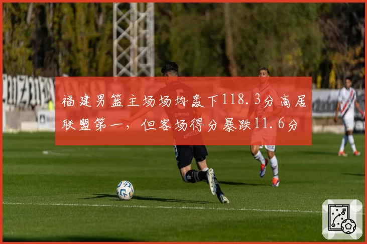 福建男篮主场场均轰下118.3分高居联盟第一，但客场得分暴跌11.6分困局待解
