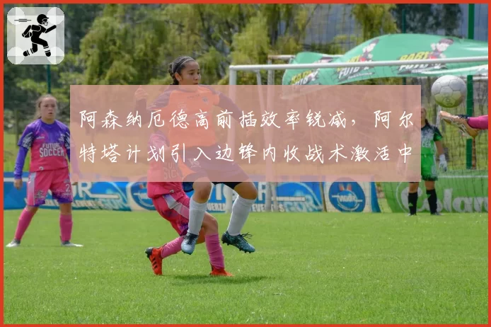 阿森纳厄德高前插效率锐减，阿尔特塔计划引入边锋内收战术激活中路