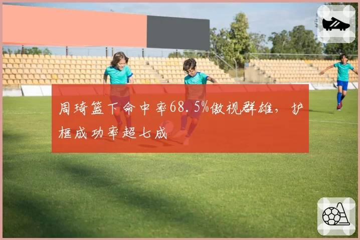 周琦篮下命中率68.5%傲视群雄，护框成功率超七成