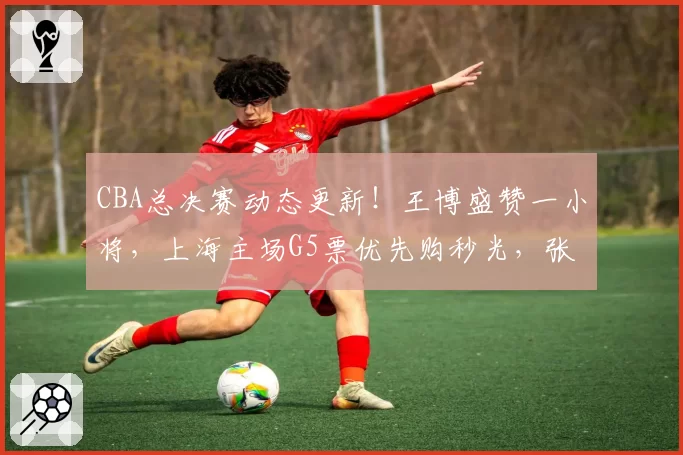 CBA总决赛动态更新！王博盛赞一小将，上海主场G5票优先购秒光，张镇麟效率值-20全场最低