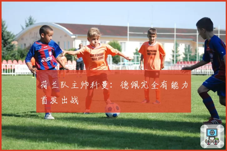 荷兰队主帅科曼:德佩完全有能力首发出战