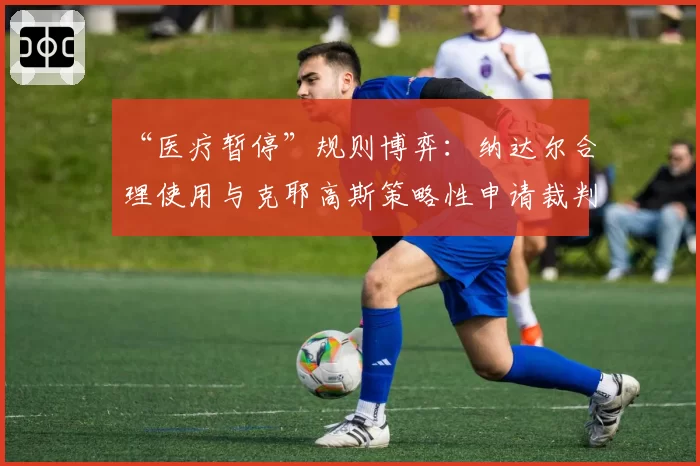 “医疗暂停”规则博弈：纳达尔合理使用与克耶高斯策略性申请裁判反应对比