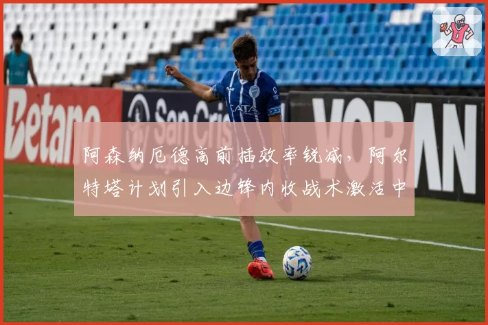 阿森纳厄德高前插效率锐减，阿尔特塔计划引入边锋内收战术激活中路