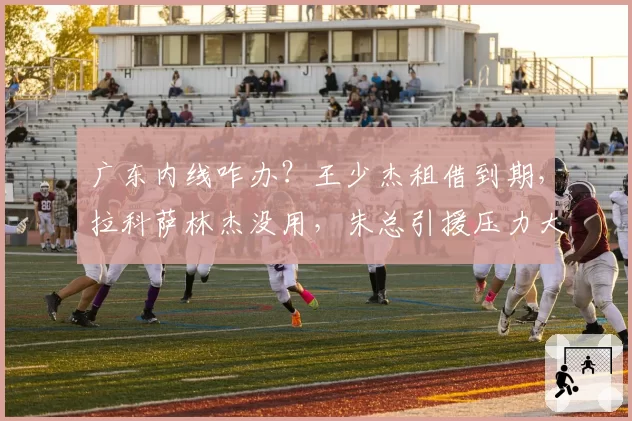 广东内线咋办？王少杰租借到期，拉科萨林杰没用，朱总引援压力大