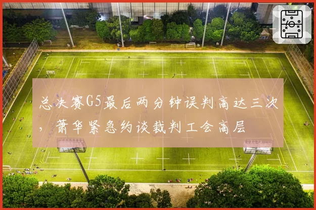 总决赛G5最后两分钟误判高达三次,萧华紧急约谈裁判工会高层