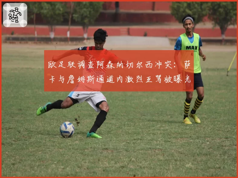 欧足联调查阿森纳切尔西冲突:萨卡与詹姆斯通道内激烈互骂被曝光