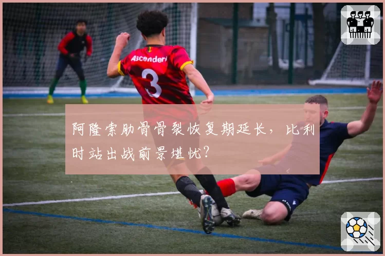 阿隆索肋骨骨裂恢复期延长，比利时站出战前景堪忧？