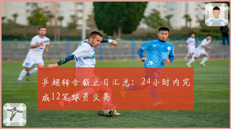 乒超转会截止日汇总：24小时内完成12笔球员交易