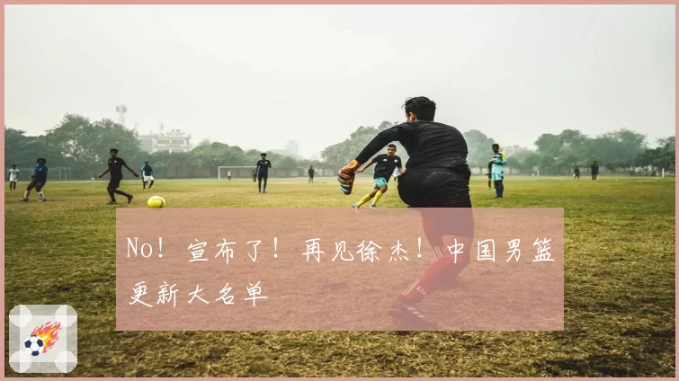 No！宣布了！再见徐杰！中国男篮更新大名单