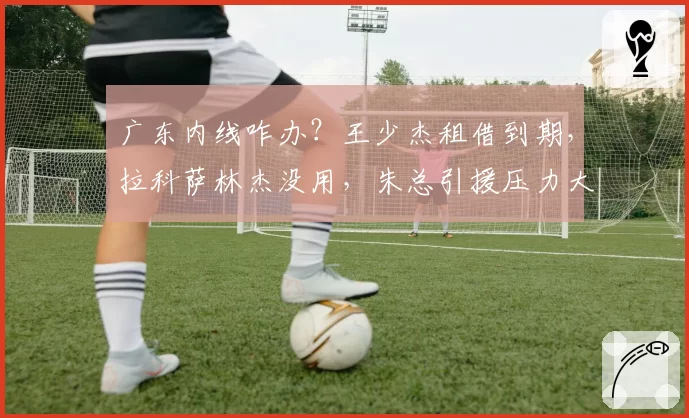 广东内线咋办？王少杰租借到期，拉科萨林杰没用，朱总引援压力大