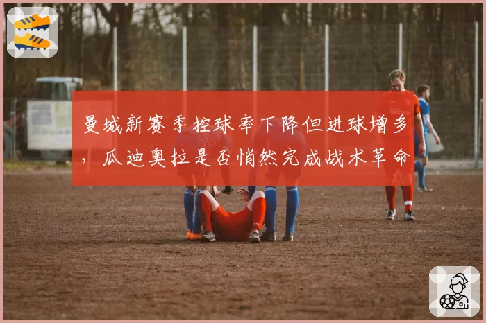 曼城新赛季控球率下降但进球增多,瓜迪奥拉是否悄然完成战术革命?