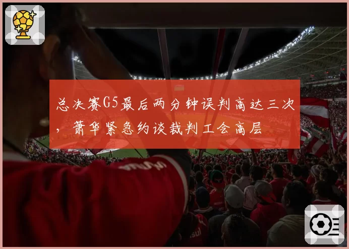 总决赛G5最后两分钟误判高达三次,萧华紧急约谈裁判工会高层