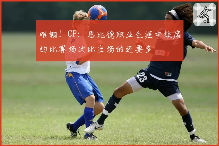 难绷！CP：恩比德职业生涯中缺席的比赛场次比出场的还要多