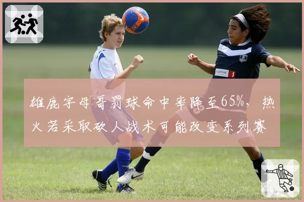 雄鹿字母哥罚球命中率降至65%,热火若采取砍人战术可能改变系列赛走势