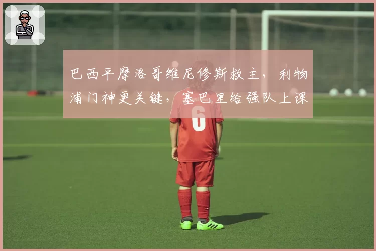 巴西平摩洛哥维尼修斯救主,利物浦门神更关键,塞巴里给强队上课