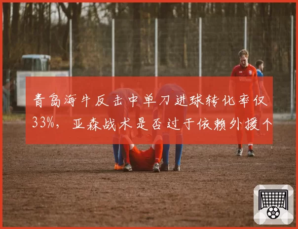 青岛海牛反击中单刀进球转化率仅33%，亚森战术是否过于依赖外援个人能力？