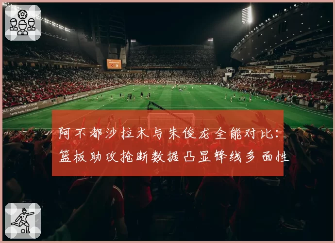 阿不都沙拉木与朱俊龙全能对比：篮板助攻抢断数据凸显锋线多面性