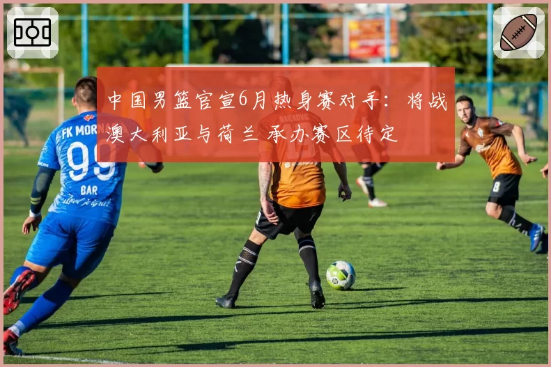 中国男篮官宣6月热身赛对手：将战澳大利亚与荷兰 承办赛区待定