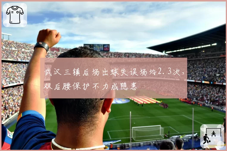 武汉三镇后场出球失误场均2.3次，双后腰保护不力成隐患