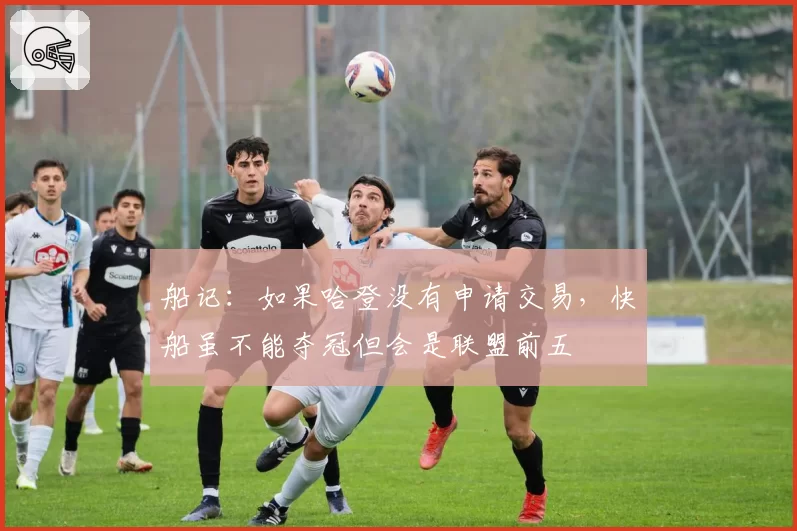 船记:如果哈登没有申请交易,快船虽不能夺冠但会是联盟前五