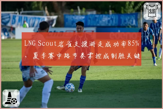 LNG Scout岩雀支援游走成功率85%，夏季赛中路节奏掌控成制胜关键