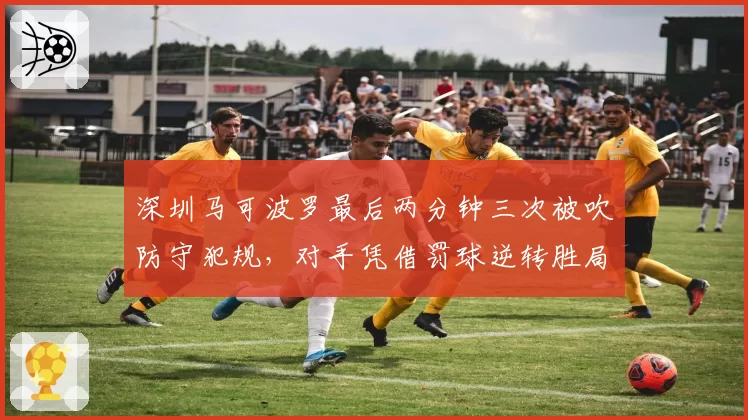 深圳马可波罗最后两分钟三次被吹防守犯规，对手凭借罚球逆转胜局