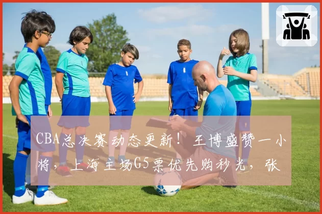 CBA总决赛动态更新！王博盛赞一小将，上海主场G5票优先购秒光，张镇麟效率值-20全场最低