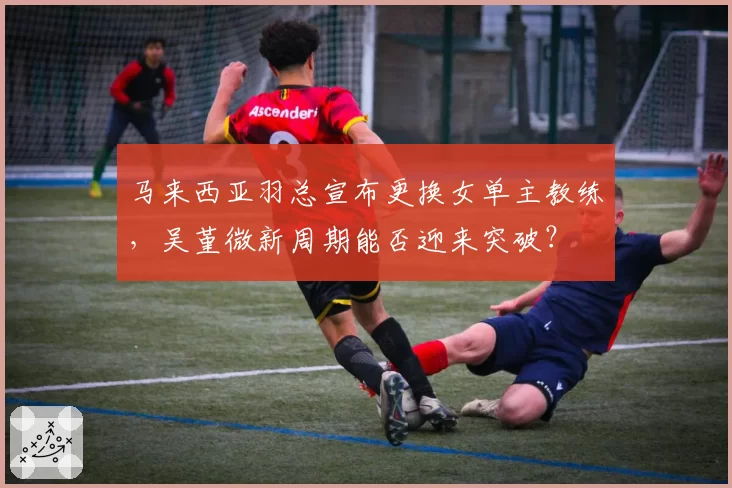 马来西亚羽总宣布更换女单主教练，吴堇微新周期能否迎来突破？